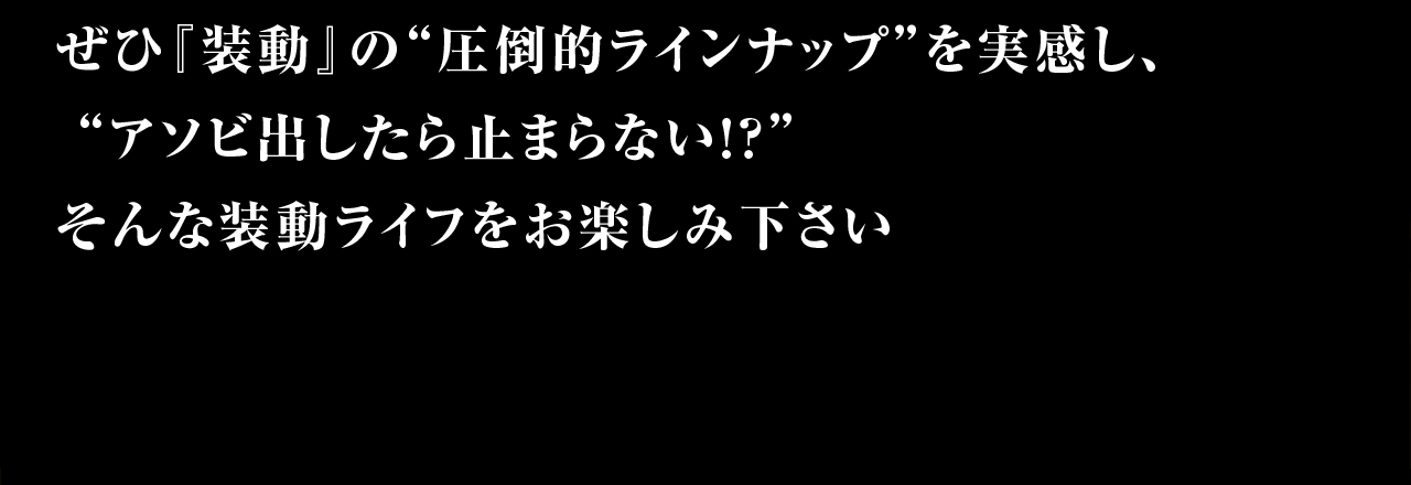ぜひ『装動』の”圧倒的ラインナップ”を実感し、”アソビ出したら止まらない!?”そんな装動ライフをお楽しみください