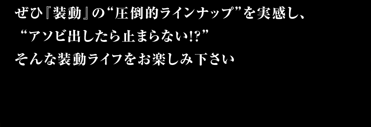 ぜひ『装動』の”圧倒的ラインナップ”を実感し、”アソビ出したら止まらない！？”そんな装動ライフをお楽しみください