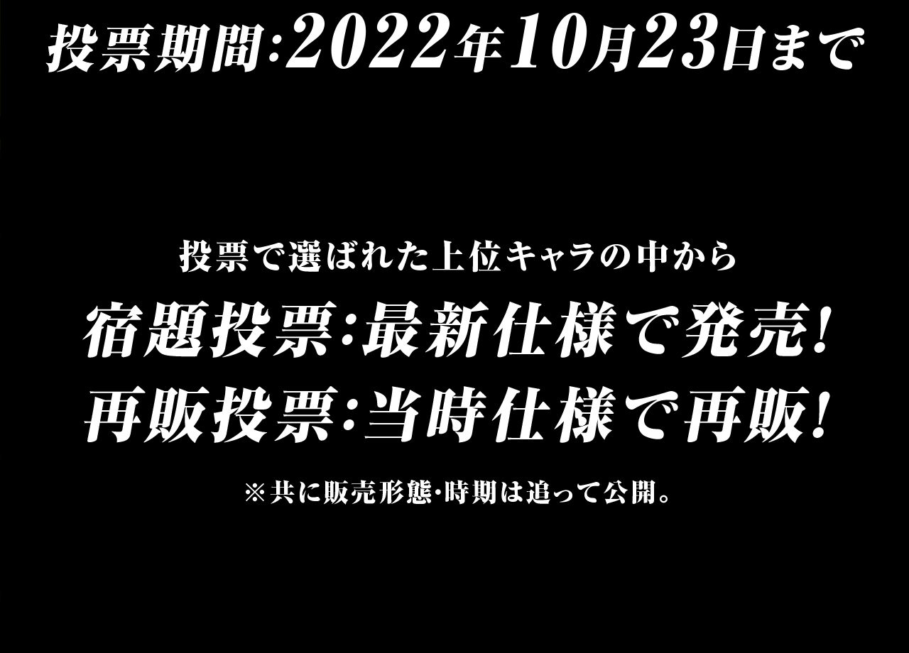 投票期間:2022年10月23日まで 投票で選ばれた上位キャラの中から 宿題投票:最新仕様で発売! 再販投票:当時仕様で再販!※共に販売形態・時期はおって公開。