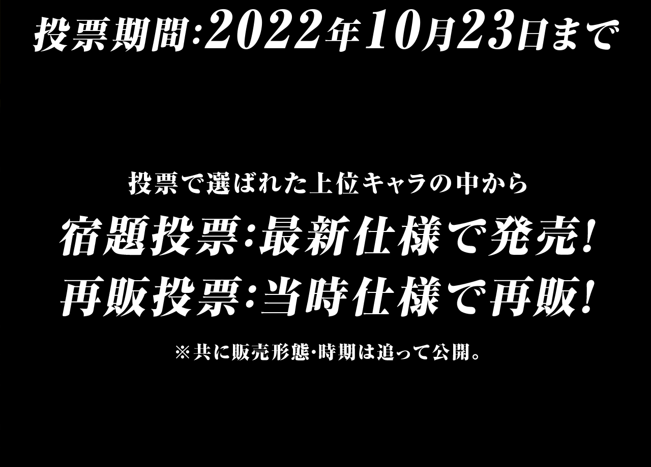 投票期間：2022年10月23日まで　投票で選ばれた上位キャラの中から　宿題投票：最新仕様で発売！　再販投票：当時仕様で再販！※共に販売形態・時期はおって公開。