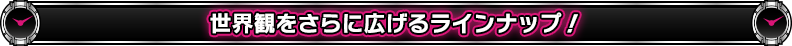世界観をさらに広げるラインナップ!