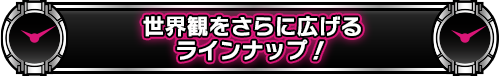 世界観をさらに広げるラインナップ!