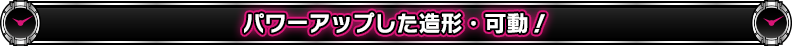 パワーアップした造形・可動!