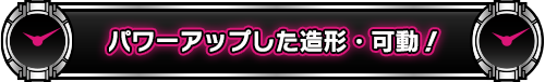 パワーアップした造形・可動!