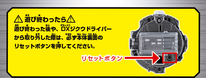 遊び終わったら
                                               遊び終わった後や、DXジクウドライバーから取り外した際は、必ず本体裏面のリセットボタンを押してください。