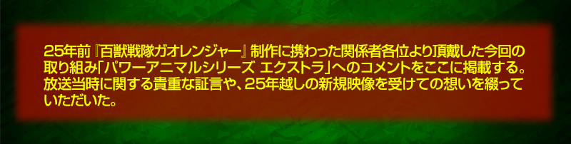 25年前『百獣戦隊ガオレンジャー』制作に携わった関係者各位より頂戴した今回の取り組み「パワーアニマルシリーズ エクストラ」へのコメントをここに掲載する。放送当時に関する貴重な証言や、25年越しの新規映像を受けての想いを綴っていただいた。