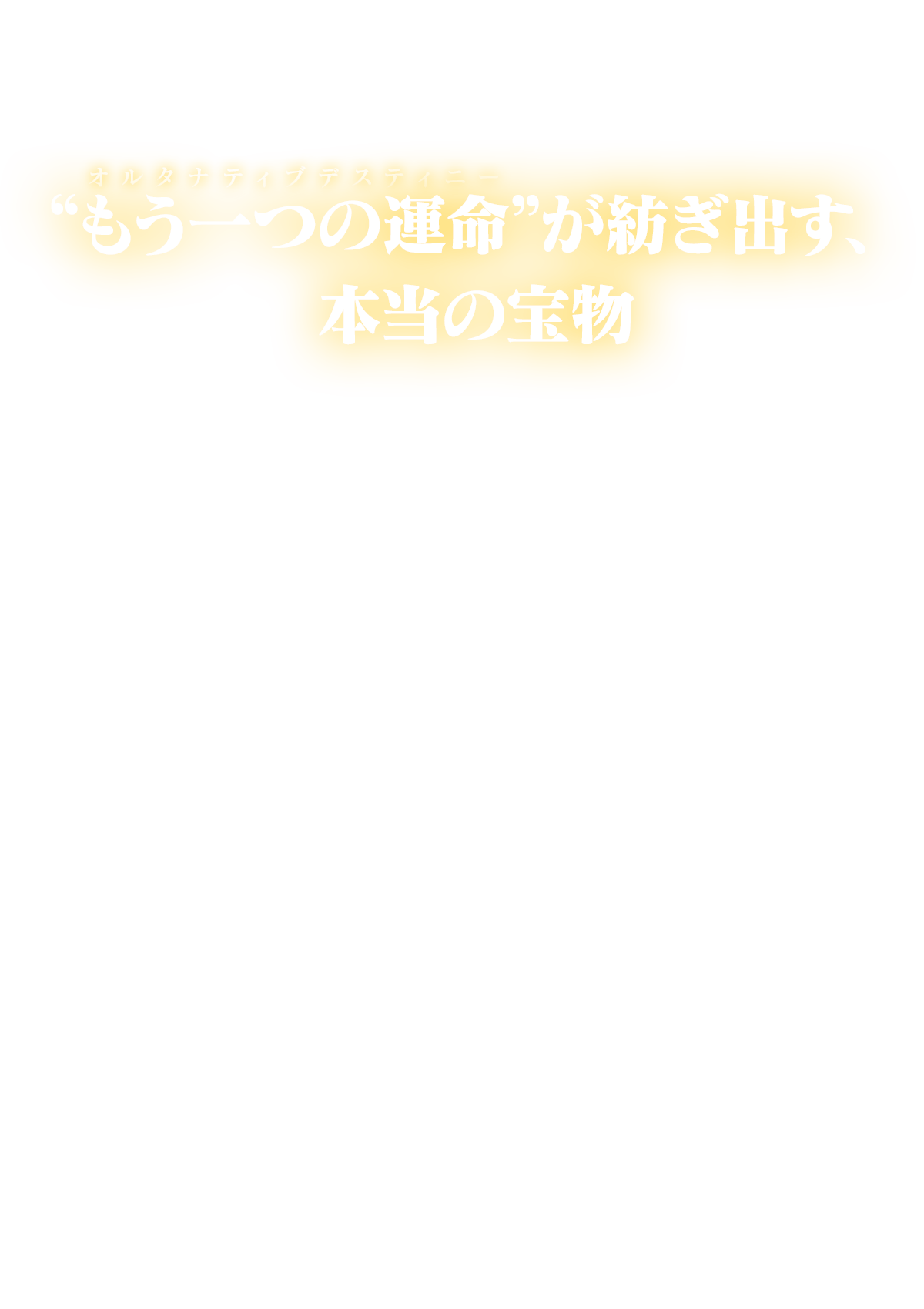 “もう一つの運命（オルタナティブデスティニー）”が紡ぎ出す、本当の宝物