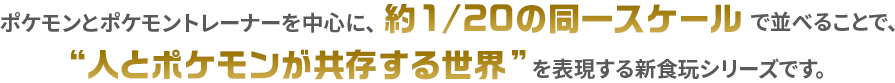 ポケモンとポケモントレーナーを中心に、約1/20の同一スケールで並べることで、“人とポケモンが共存する世界”を表現できる新食玩シリーズです。