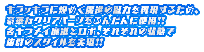 キラッキラに煌めく魔進の魅力を再現するため、豪華なクリアパーツをふんだんに使用!!各キラメイ魔進とロボ、それぞれの状態で抜群のスタイルを実現!!