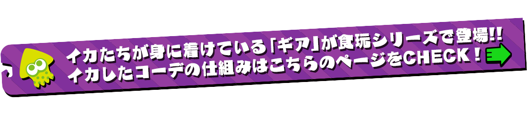 イカたちが身に着けている「ギア」が食玩シリーズで新登場!!イカしたコーデの仕組みはこちらのページをCHECK!