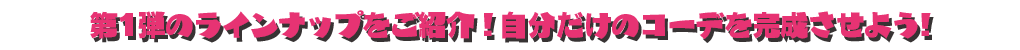 第1弾のラインナップをご紹介！ 自分だけのコーデを完成させよう!