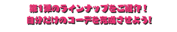 第1弾のラインナップをご紹介！ 自分だけのコーデを完成させよう!