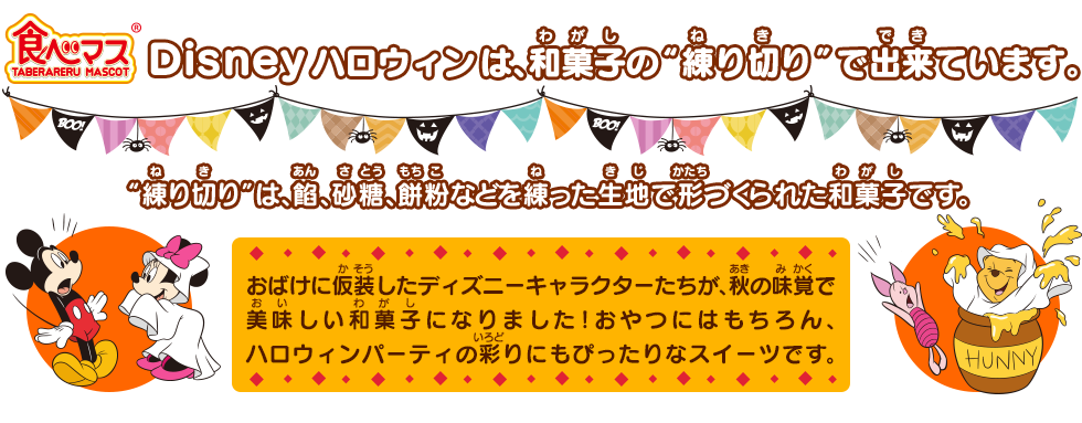 食べマス Disney ハロウィンは、和菓子の“練り切り”でできています。“練り切り”は、餡、砂糖、餅粉などを練った生地で形づくられた和菓子です。おばけに仮装したディズニーキャラクターたちが、秋の味覚で美味しい和菓子になりました！おやつにはもちろん、ハロウィンパーティの彩りにもぴったりなスイーツです。