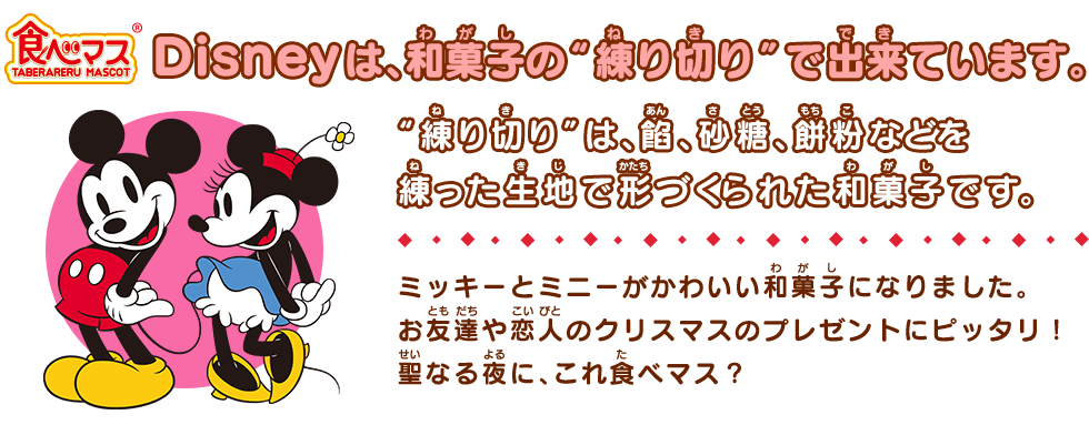 食べマス Disney ミッキーマウス＆ミニーマウスは、和菓子の“練り切り”でできています。“練り切り”は、餡、砂糖、餅粉などを練った生地で形づくられた和菓子です。ミッキーとミニーがかわいい和菓子になりました。お友達や恋人のクリスマスのプレゼントにピッタリ！聖なる夜に、これ食べマス？