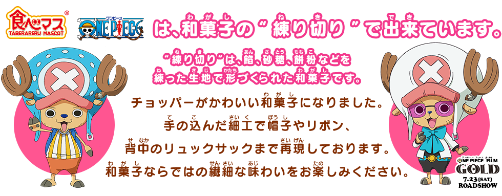 食べマス ONE PIECE チョッパーは、和菓子の“練り切り”でできています。“練り切り”は、餡、砂糖、餅粉などを練った生地で形づくられた和菓子です。チョッパーがかわいい和菓子になりました。手の込んだ細工で帽子やリボン、背中のリュックサックまで再現しております。和菓子ならではの繊細な味わいをお楽しみください。