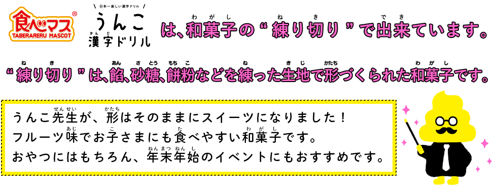 食べマス うんこ先生 和菓子は、和菓子の“練り切り”でできています。“練り切り”は、餡、砂糖、餅粉などを練った生地で形づくられた和菓子です。うんこ先生が、形はそのままにスイーツになりました！フルーツ味でお子さまにも食べやすい和菓子です。おやつにはもちろん、年末年始のイベントにもおすすめです。