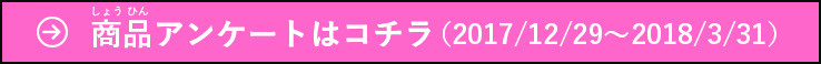 お買い上げいただいたお客様：商品アンケートはコチラ（2017/12/29〜2018/3/31）