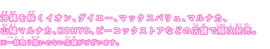 沖縄を除くイオン、ダイエー、マックスバリュ、マルナカ、山陽マルナカ、KOHYO、ピーコックストアなどの店舗で順次発売。※一部取り扱いのない店舗がございます。