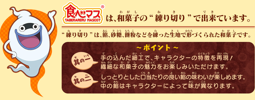 食べマスは、和菓子の“練り切り”でできています。“練り切り”は、餡、砂糖、餅粉などを練った生地で形づくられた和菓子です。〜 ポイント 〜其の一：手の込んだ細工で、キャラクターの特徴を再現繊細な和菓子の魅力をお楽しみいただけます。其の二：しっとりとした口当たりの良い餡の味わいが楽しめます。中の餡はキャラクターによって味が異なります。