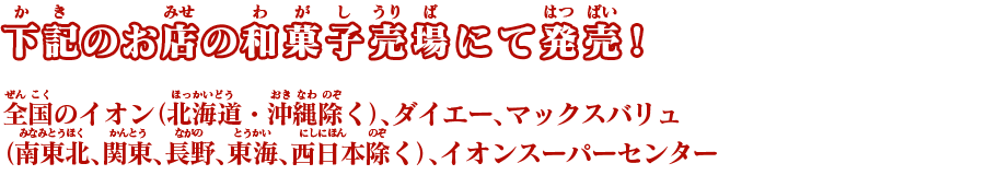 全国のイオン（北海道・沖縄除く）、ダイエー、マックスバリュ（南東北、関東、長野、東海、西日本除く）、イオンスーパーセンター