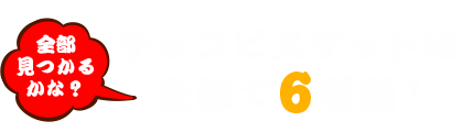 チョコビスケットは全部で6種類 !全部見つかるかな？