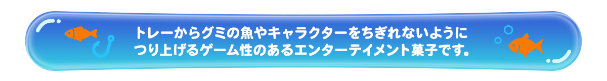 トレーからグミの魚やキャラクターをちぎれないようにつり上げるゲーム性のあるエンターテイメント菓子です。