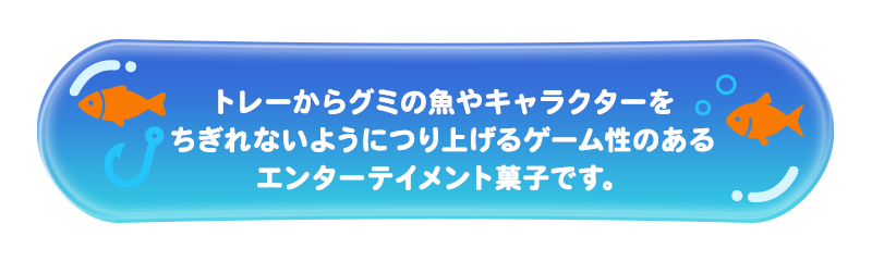 トレーからグミの魚やキャラクターをちぎれないようにつり上げるゲーム性のあるエンターテイメント菓子です。