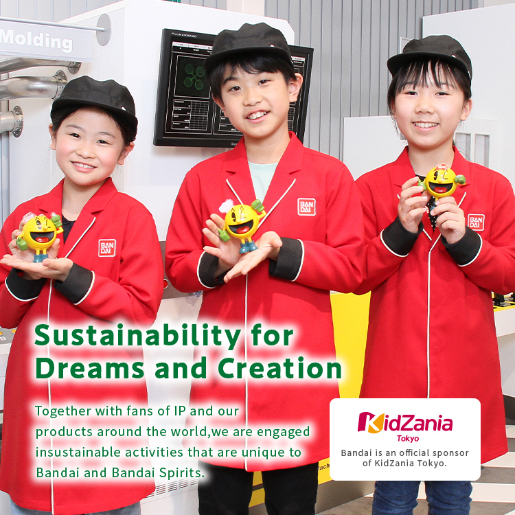 Sustainability for Dreams and Creation Together with fans of IP and our products around the world, we are engaged in sustainable activities that are unique to Bandai and Bandai Spirits.