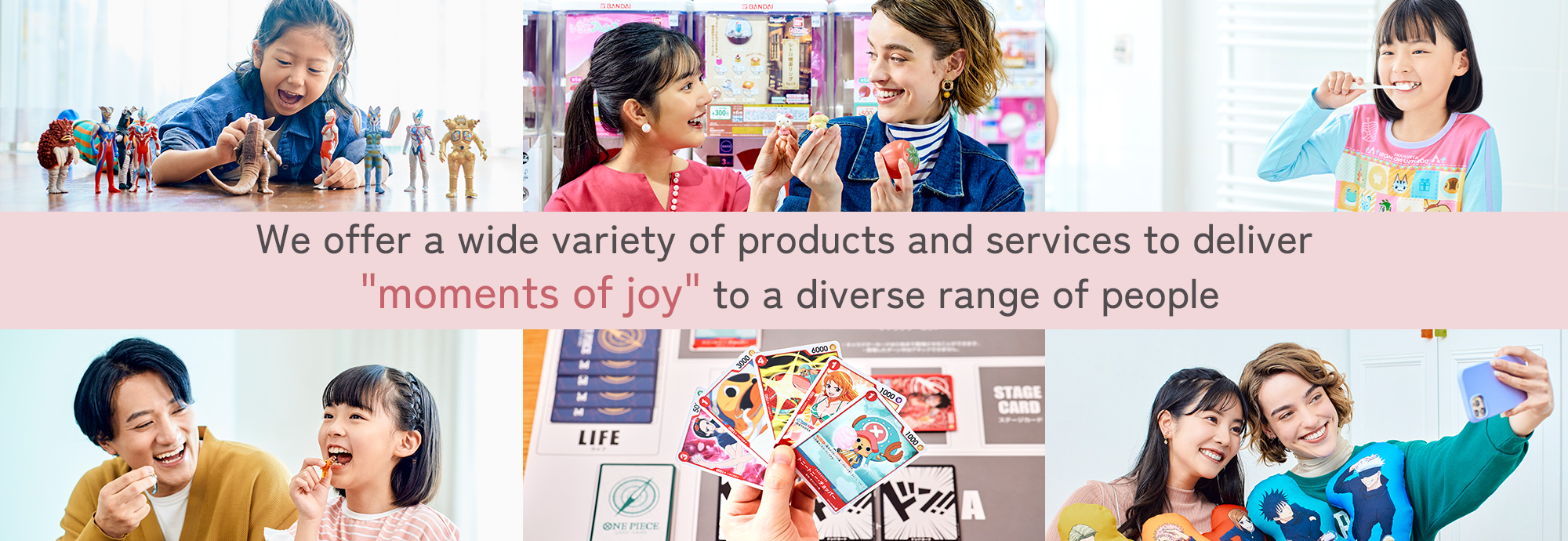 We offer a wide variety of products and services to deliver "moments of joy" to a diverse range of people