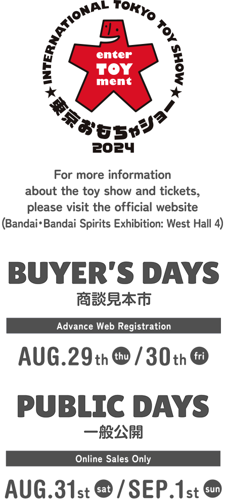 For more information about the toy show and tickets, please visit the official website (Bandai・Bandai Spirits Exhibition: West Hall 4) | BUYER'S DAYS 商談見本市 Advance Web Registration AUG.29th(thu) / 30th(fri) | PUBLIC DAYS 一般公開 Online Sales Only AUG.31st(sat)・SEP.1st(sun)