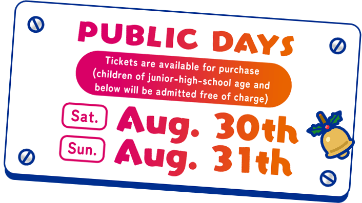 PUBLIC DAYS Tickets are available for purchase (children of junior-high-school age and below will be admitted free of charge) Saturday August 30th & Sunday August 31st