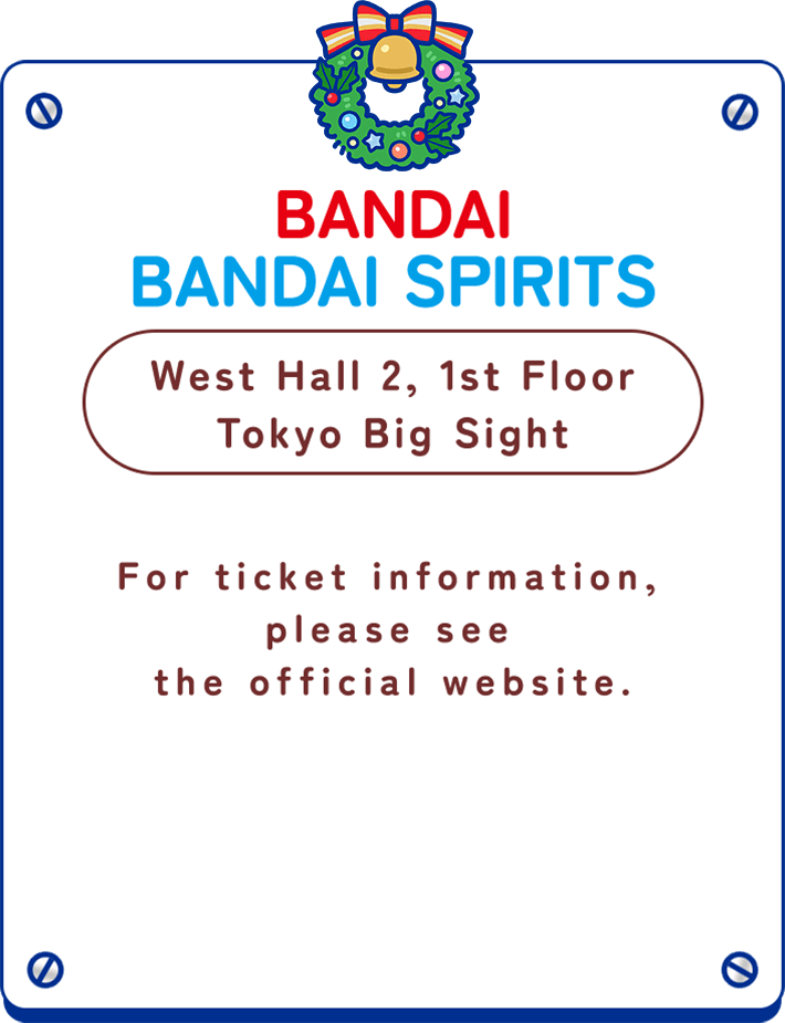BANDAI BANDAI SPIRITS  West Hall 2, 1st Floor Tokyo Big Sight For ticket information, please see the official website.
