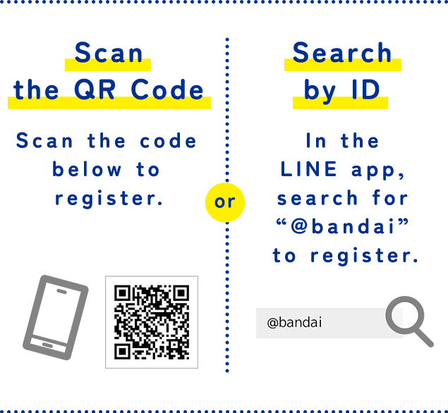 Scan the QR Code Scan the code below to register. or Search by ID In the LINE app, search for “@bandai” to register.