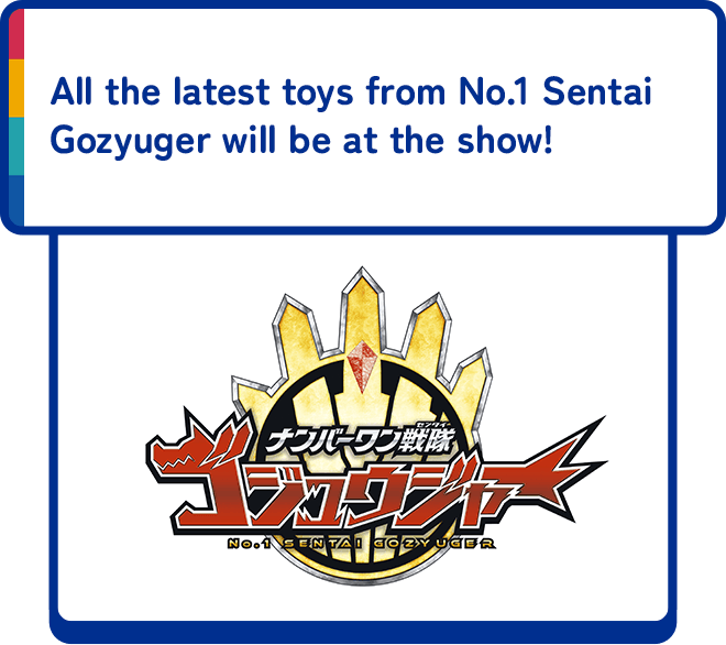 All the latest toys from No.1 Sentai Gozyuger will be at the show !