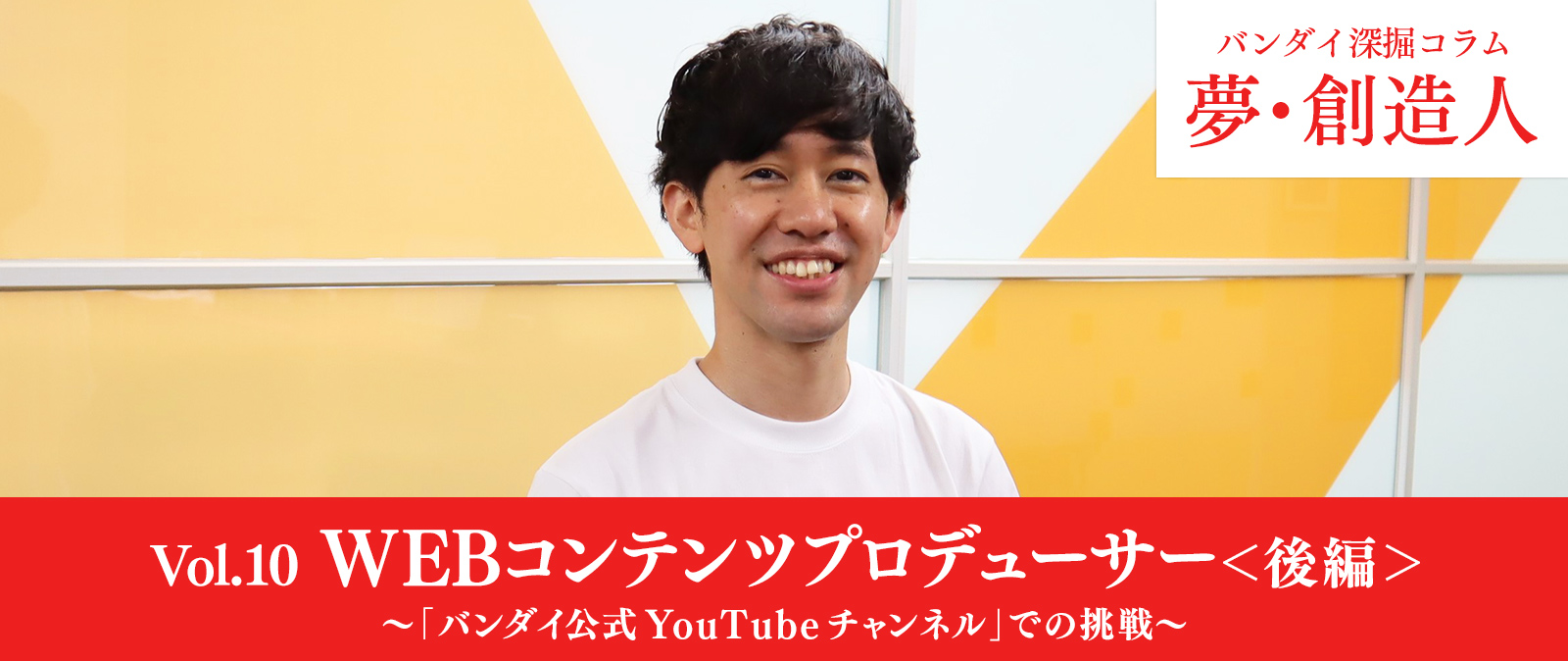 Vol.10　WEBコンテンツプロデューサー＜後編＞～「バンダイ公式YouTubeチャンネル」での挑戦～