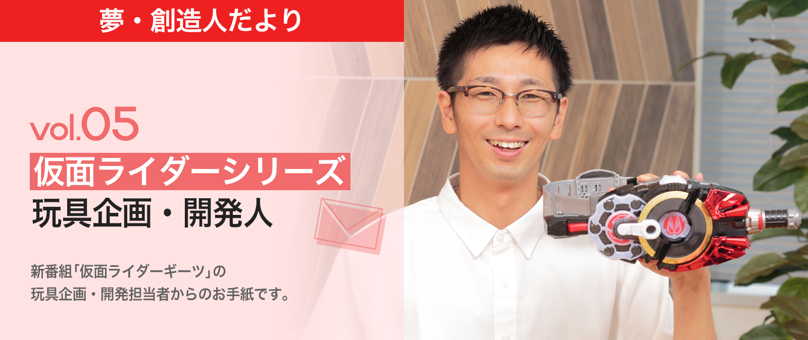 夢・創造人だより Vol.05 仮面ライダーシリーズ玩具企画・開発人