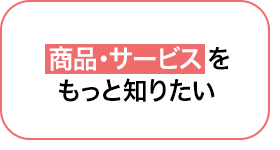 04 商品・サービスをもっと知りたい