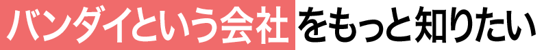 01 バンダイという会社をもっと知りたい