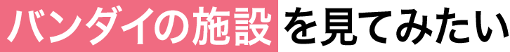 05 バンダイの施設を見てみたい