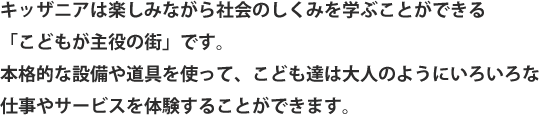 キッザニアは楽しみながら社会のしくみを学ぶことができる「こどもが主役の街」です。本格的な設備や道具を使って、こども達は大人のようにいろいろな仕事やサービスを体験することができます。