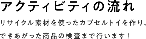 アクティビティの流れ リサイクル素材を使ったカプセルトイを作り、できあがった商品の検査まで行います！