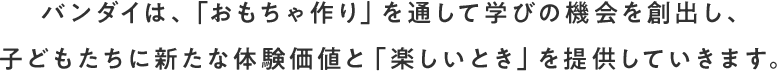 バンダイは、「おもちゃ作り」を通して学びの機会を創出し、子どもたちに新たな体験価値と「楽しいとき」を提供していきます。