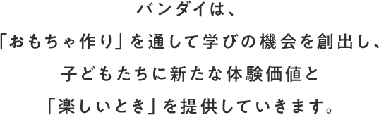 バンダイは、「おもちゃ作り」を通して学びの機会を創出し、子どもたちに新たな体験価値と「楽しいとき」を提供していきます。