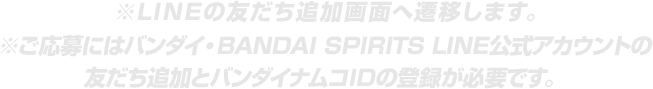 ※LINEの友だち追加画面へ遷移します。※ご応募にはバンダイ・BANDAI SPIRITS LINE公式アカウントの友だち追加とバンダイナムコIDの登録が必要です。