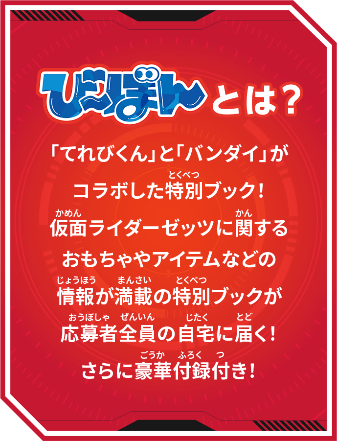び～ぼんとは？ 「てれびくん」と「バンダイ」がコラボした特別ブック！仮面ライダーゼッツに関するおもちゃやアイテムなどの情報が満載の特別ブックが応募者全員の自宅に届く！さらに豪華付録付き！