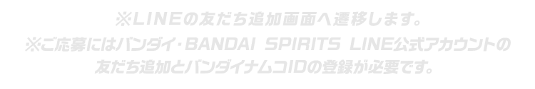 ※LINEの友だち追加画面へ遷移します。※ご応募にはバンダイ・BANDAI SPIRITS LINE公式アカウントの友だち追加とバンダイナムコIDの登録が必要です。