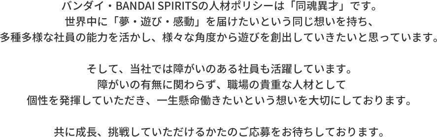 バンダイ・BANDAI SPIRITSの人材ポリシーは「同魂異才」です。世界中に「夢・遊び・感動」を届けたいという同じ想いを持ち、多種多様な社員の能力を活かし、様々な角度から遊びを創出していきたいと思っています。そして、当社では障がいのある社員も活躍しています。障がいの有無に関わらず、職場の貴重な人材として個性を発揮していただき、一生懸命働きたいという想いを大切にしております。共に成長、挑戦していただけるかたのご応募をお待ちしております。