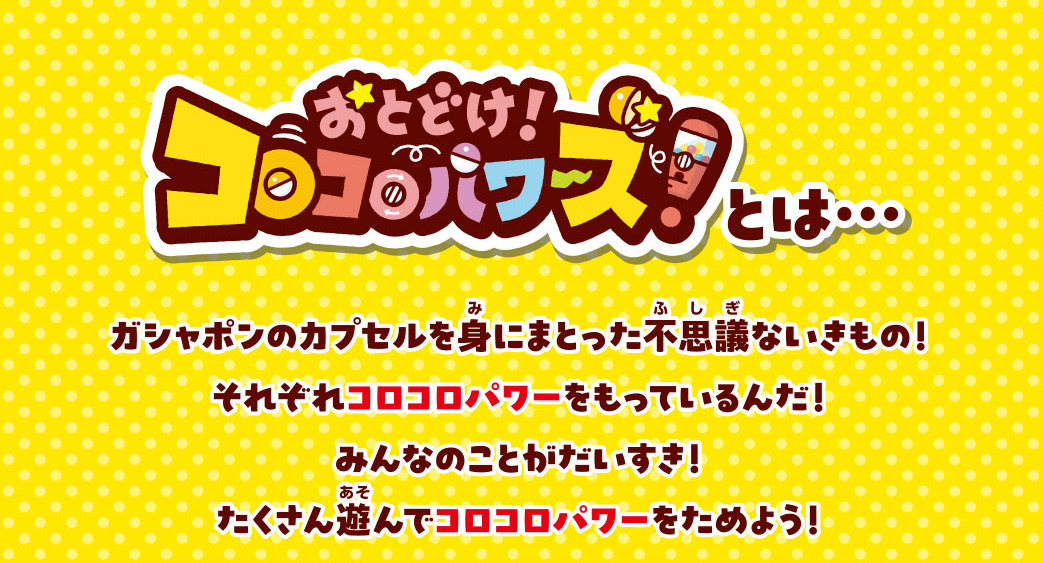 おとどけ！コロコロパワーズとは ガシャポンのカプセルを身にまとった不思議ないきもの！それぞれコロコロパワーをもっているんだ！みんなのことがだいすき！たくさん遊んでコロコロパワーをためよう