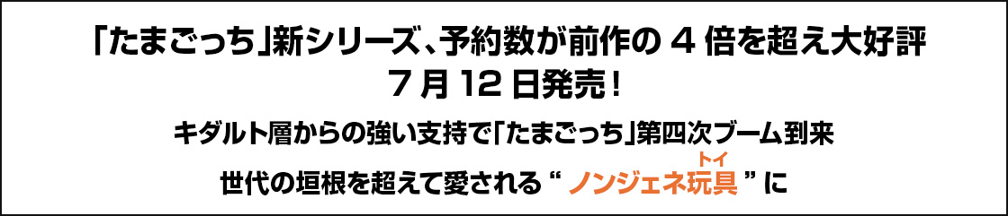 「たまごっち」新シリーズ、予約数が前作の4倍を超え大好評7月12日発売!キダルト層からの強い支持で「たまごっち」第四次ブーム到来世代の垣根を超えて愛される“ノンジェネ玩具(トイ)”に