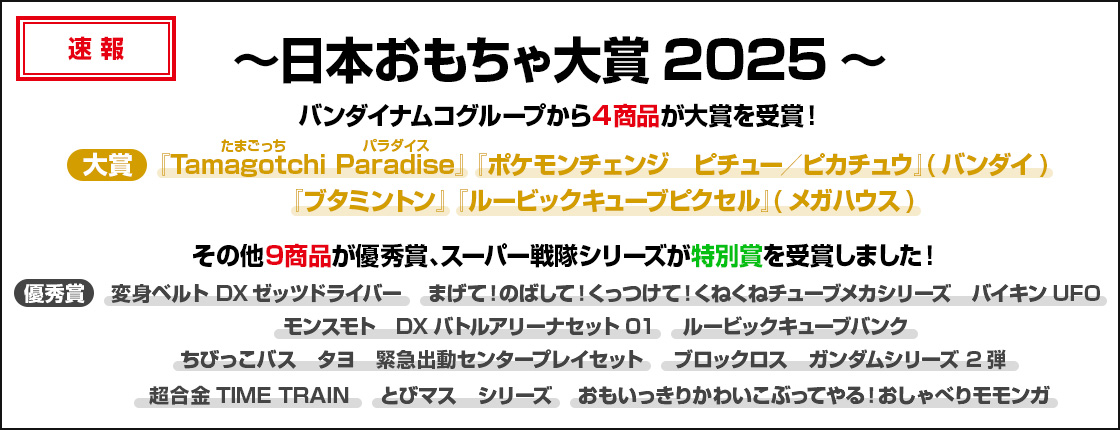 ～日本おもちゃ大賞2025～バンダイナムコグループから4商品が大賞を受賞！『Tamagotchi(たまごっち) Paradise(パラダイス)』 『ポケモンチェンジ　ピチュー／ピカチュウ』(バンダイ)『ブタミントン』 『ルービックキューブピクセル』(メガハウス)スーパー戦隊シリーズが特別賞、その他9商品が優秀賞を受賞しました！優秀賞：変身ベルト DXゼッツドライバー まげて！のばして！くっつけて！くねくねチューブメカシリーズ　バイキンUFO モンスモト　DXバトルアリーナセット01 ルービックキューブバンク ちびっこバス　タヨ　緊急出動センタープレイセット ブロックロス　ガンダムシリーズ 2弾 超合金TIME TRAIN とびマス　シリーズ おもいっきりかわいこぶってやる！おしゃべりモモンガ